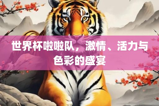 世界杯啦啦队，激情、活力与色彩的盛宴