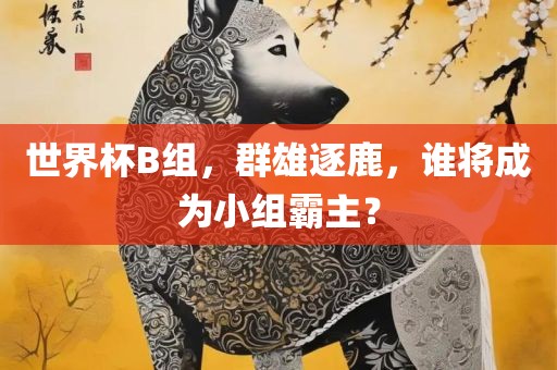 世界杯B组，群雄逐鹿，谁将成为小组霸主？