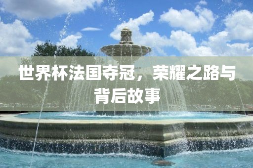 世界杯法国夺冠，荣耀之路与背后故事