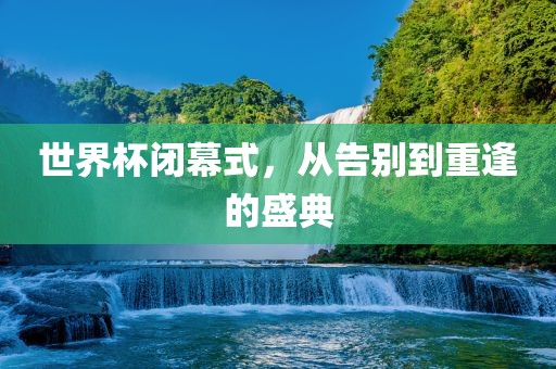 世界杯闭幕式，从告别到重逢的盛典