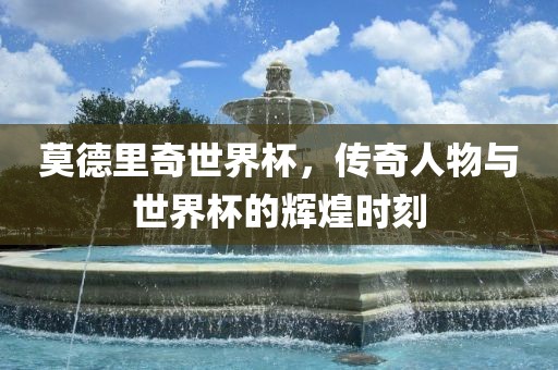 莫德里奇世界杯，传奇人物与世界杯的辉煌时刻
