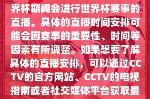 CCTV（中国中央电视台）在世界杯期间会进行世界杯赛事的直播。具体的直播时间安排可能会因赛事的重要性、时间等因素有所调整。如果想要了解具体的直播安排，可以通过CCTV的官方网站、CCTV的电视指南或者社交媒体平台获取最新的信息。
