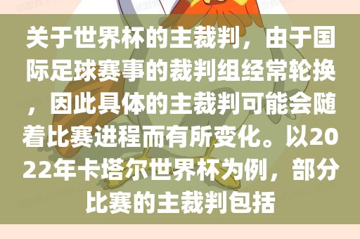 关于世界杯的主裁判，由于国际足球赛事的裁判组经常轮换，因此具体的主裁判可能会随着比赛进程而有所变化。以2022年卡塔尔世界杯为例，部分比赛的主裁判包括