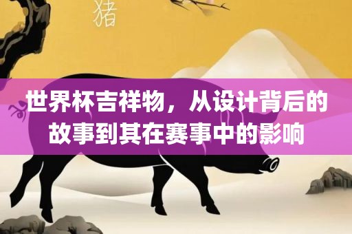 世界杯吉祥物，从设计背后的故事到其在赛事中的影响