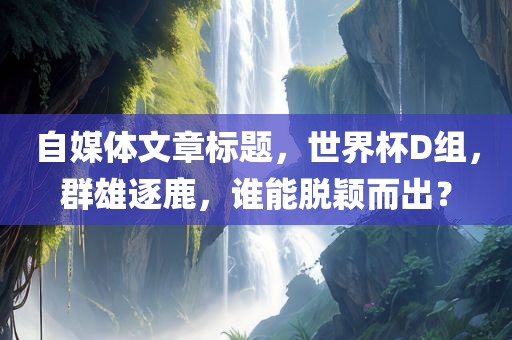 自媒体文章标题，世界杯D组，群雄逐鹿，谁能脱颖而出？