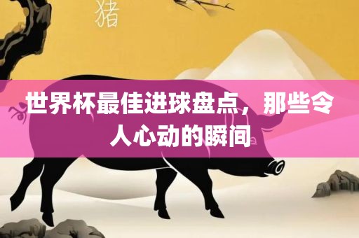 世界杯最佳进球盘点，那些令人心动的瞬间