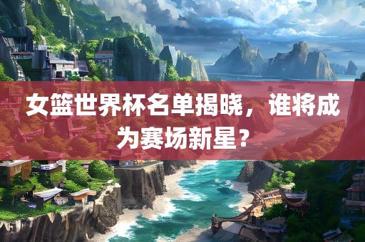 女篮世界杯名单揭晓，谁将成为赛场新星？眉山市正发家政服务有限公司