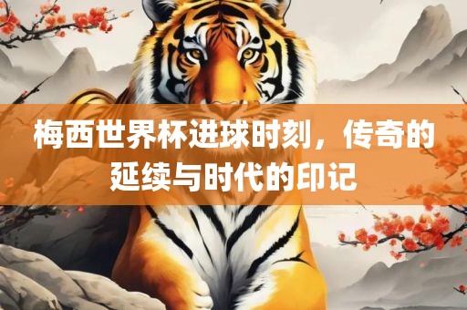 梅西世界杯进球时刻，传奇的延续与时代的印记