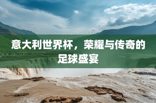 意大利世界杯，荣耀与传奇的足球盛宴
