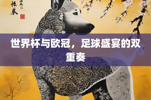 世界杯与欧冠，足眉山市正发家政服务有限公司球盛宴的双重奏