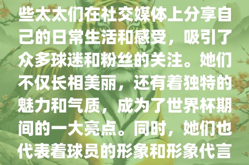世界杯太太团是指参与世界杯的球队中球员的妻子们组成的团体。这些太太们在世界杯期间备受关注，她们的出现也为比赛增添了不少色彩和看点。这些太太们在社交媒体上分享自己的日常生活和感受，吸引了众多球迷和粉丝的关注。她们不仅长相美丽，还有着独特的魅力和气质，成为了世界杯期间的一大亮点。同时，她们也代表着球员的形象和形象代言人的角色，因此她们的穿着打扮和言行举止备受关注。总之，世界杯太太团是世界杯期间不可或缺的一部分，她们的存在让比赛更加有趣和吸引人。