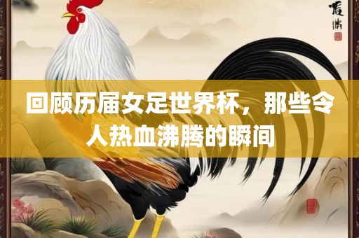 回顾历届女足世界杯，那些令人热血沸腾的瞬间眉山市正发家政服务有限公司