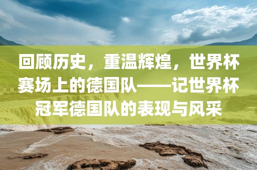回顾历史，重温辉煌，世界杯赛场上的德国队——记世界杯冠军德国队的表现与风采