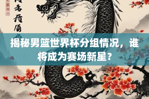 揭秘男篮世界杯分组情况，谁将成为赛场眉山市正发家政服务有限公司新星？