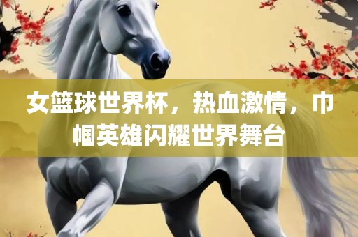女篮球世界杯，热血激情，巾帼英雄闪耀世界舞台