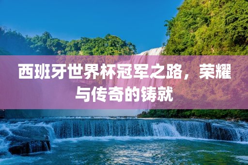 西班牙世界杯冠军之路，荣耀与传奇的铸就