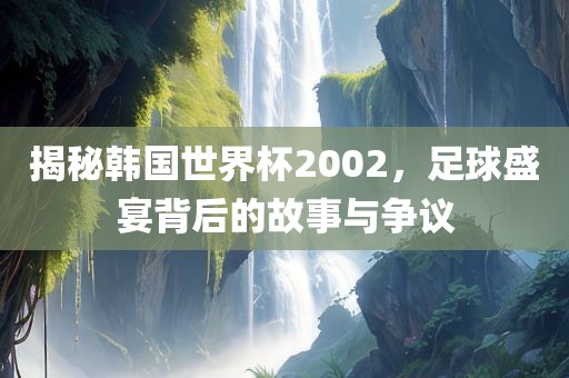 揭秘韩国世界杯2002，足球盛宴背后的故事与争议