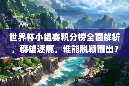 世界杯小组赛积分榜全面解析，群雄逐鹿，谁能脱颖而出？