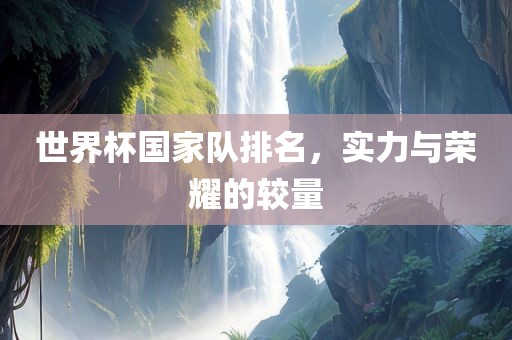 世界杯国家队排名，实力与荣耀的较量眉山市正发家政服务有限公司