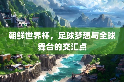 朝鲜世界杯，足球梦想与全球舞台的交汇点