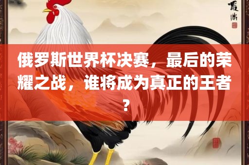 俄罗斯世界杯决赛，最后的荣耀之战，谁将成为真正的王者？