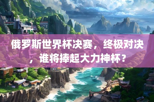 俄罗斯世界杯决赛，终极对决，谁将捧起大力神杯？