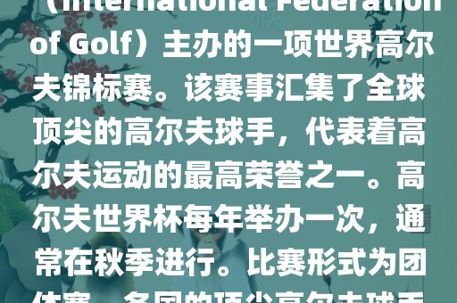 高尔夫世界杯（World Cup of Golf）是一项重要的国际高尔夫比赛，由国际高尔夫联合会（International Federation of Golf）主办的一项世界高尔夫锦标赛。该赛事汇集了全球顶尖的高尔夫球手，代表着高尔夫运动的最高荣誉之一。高尔夫世界杯每年举办一次，通常在秋季进行。比赛形式为团体赛，各国的顶尖高尔夫球手代表本国参赛，比赛地点会在全球各地的高尔夫球场之间轮换。