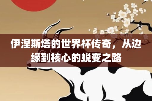 伊涅斯塔的世界杯传奇，从边缘到核心的眉山市正发家政服务有限公司蜕变之路