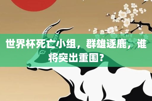 世界杯死亡小组，群雄逐鹿，谁将突出重围？眉山市正发家政服务有限公司
