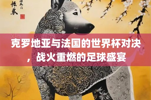 克罗地亚与法国的世界杯对决，战火重燃的足球盛宴眉山市正发家政服务有限公司