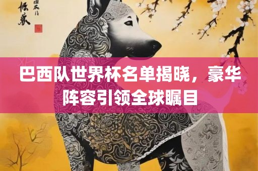 巴西队世界杯名单揭晓，豪华阵容引领全球瞩目眉山市正发家政服务有限公司
