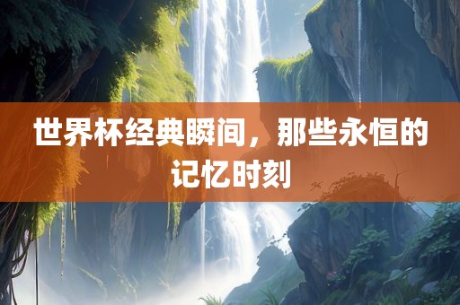 世界杯经典瞬间，那些永恒的记忆时刻