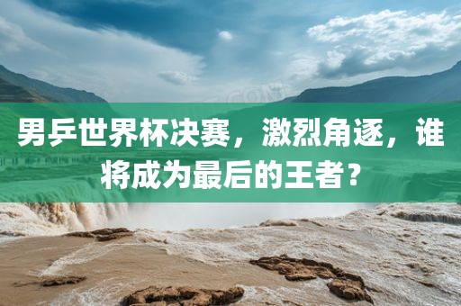 男乒世界杯决赛，激烈角逐，谁将成为最后的王者？眉山市正发家政服务有限公司