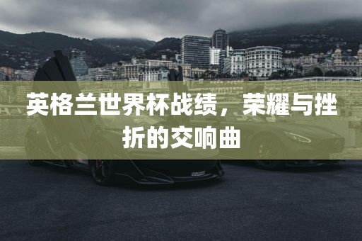 英格兰世界杯战绩，荣耀与挫折的交响曲