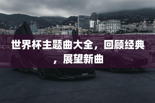 世界杯主题曲大全，回顾经典，展望新曲眉山市正发家政服务有限公司