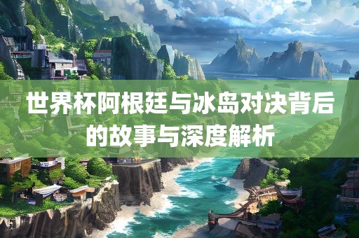世界杯阿根廷与冰岛对决背后的故事与深度解析眉山市正发家政服务有限公司
