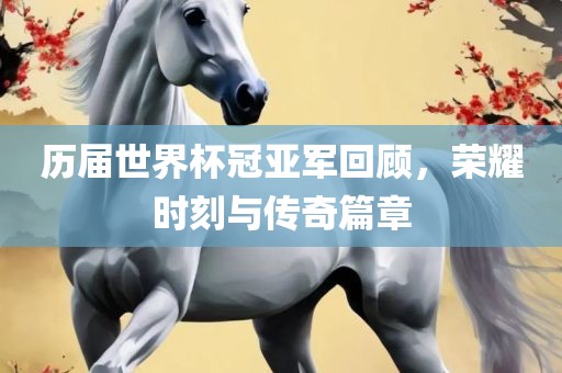 历届世界杯冠亚军回顾，荣耀时刻与传奇篇章