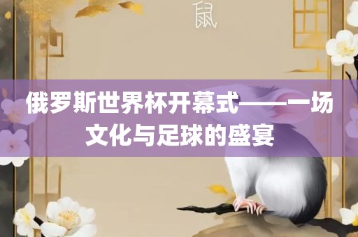 俄罗斯世界杯开幕式——一场文化与足球的盛宴眉山市正发家政服务有限公司