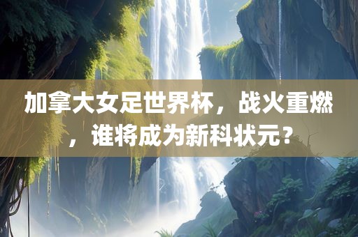 加拿大女足世界杯，战火重燃，谁将成为新科状元？