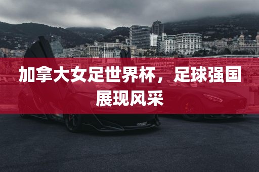 加拿大女足世界杯，足球强国展现风采