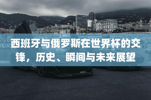 眉山市正发家政服务有限公司西班牙与俄罗斯在世界杯的交锋，历史、瞬间与未来展望