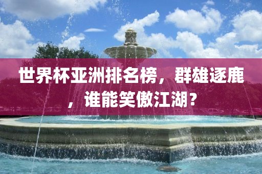 世界杯亚洲排名榜，群雄逐鹿，谁能笑傲江湖？