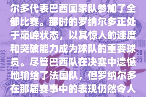 在1998年法国世界杯上，罗纳尔多代表巴西国家队参加了全部比赛。那时的罗纳尔多正处于巅峰状态，以其惊人的速度和突破能力成为球队的重要球员。尽管巴西队在决赛中遗憾地输给了法国队，但罗纳尔多在那届赛事中的表现仍然令人瞩目。眉山市正发家政服务有限公司