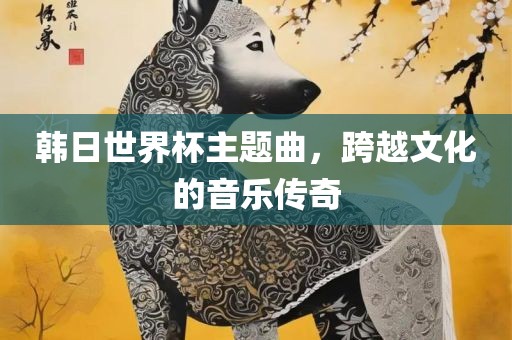 韩日世界杯主题曲，跨越文化的音乐传奇眉山市正发家政服务有限公司