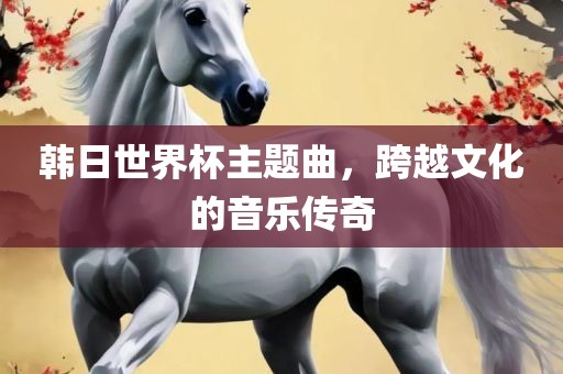 韩日世界杯主题曲，跨越文化的音乐传奇