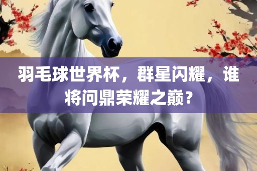 羽毛球世界杯，群星闪耀，谁将问鼎荣耀之巅？