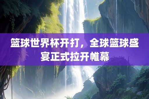 篮球世界杯开打，全球篮球盛宴正式拉开帷幕