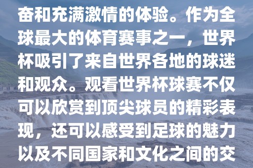 观看世界杯球赛是一种令人兴奋和充满激情的体验。作为全球最大的体育赛事之一，世界杯吸引了来自世界各地的球迷和观众。观看世界杯球赛不仅可以欣赏到顶尖球员的精彩表现，还可以感受到足球的魅力以及不同国家和文化之间的交流与碰撞。眉山市正发家政服务有限公司