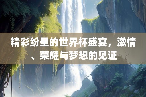精彩纷呈的世界杯盛宴，激情、荣耀与梦想的见证