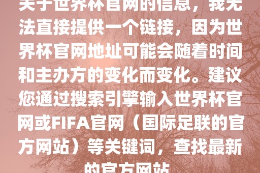 关于世界杯官网的信息，我无法直接提供一个链接，因为世界杯官网地址可能会随着时间和主办方的变化而变化。建议您通过搜索引擎输入世界杯官网或FIFA官网（国际足联的官方网站）等关键词，查找最新的官方网站。